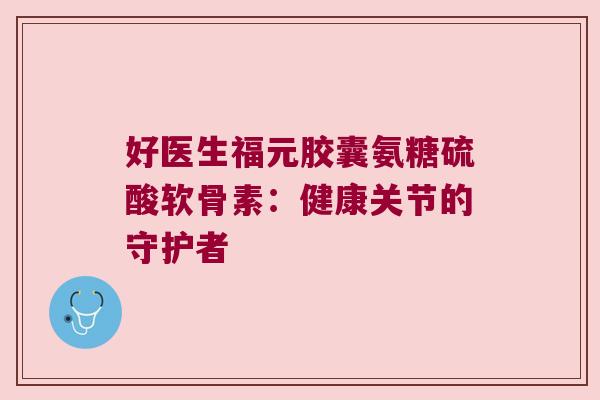 好医生福元胶囊氨糖硫酸软骨素:健康关节的守护者
