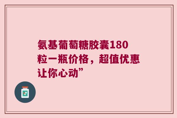 氨基葡萄糖胶囊180粒一瓶价格，超值优惠让你心动”