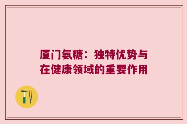 厦门氨糖:独特优势与在健康领域的重要作用