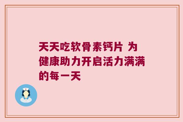天天吃软骨素钙片 为健康助力开启活力满满的每一天 天天吃软骨素钙片 为健康助力开启活力满满的每一天