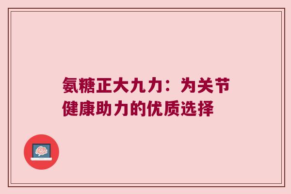 氨糖正大九力:为关节健康助力的优质选择