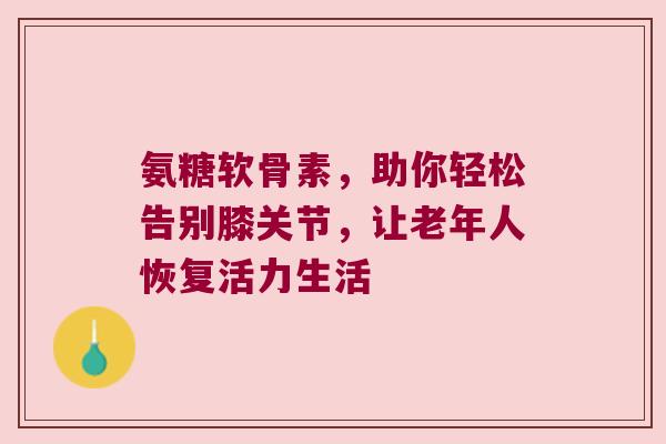 氨糖软骨素,助你轻松告别膝关节,让老年人恢复活力生活 氨糖软骨素,助你轻松告别膝关节,让老年人恢复活力生活