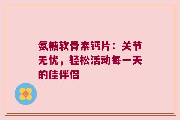 氨糖软骨素钙片:关节无忧,轻松活动每一天的佳伴侣 氨糖软骨素钙片:关节无忧,轻松活动每一天的佳伴侣