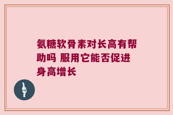 氨糖软骨素对长高有帮助吗 服用它能否促进身高增长