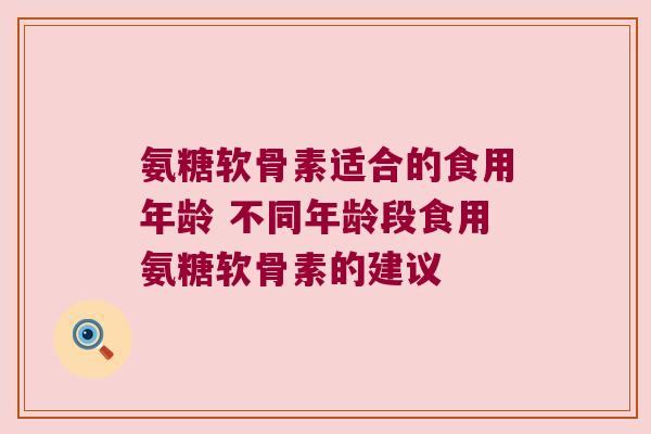 氨糖软骨素适合的食用年龄 不同年龄段食用氨糖软骨素的建议