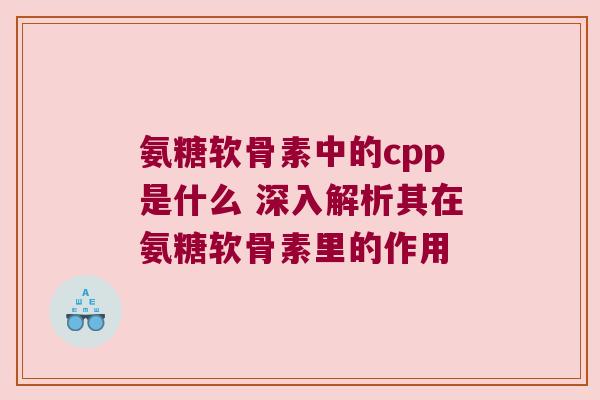氨糖软骨素中的cpp是什么 深入解析其在氨糖软骨素里的作用 氨糖软骨素中的cpp是什么 深入解析其在氨糖软骨素里的作用