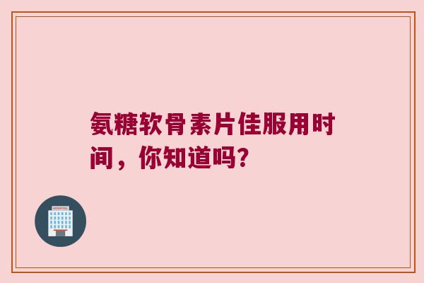 氨糖软骨素片佳服用时间,你知道吗?
