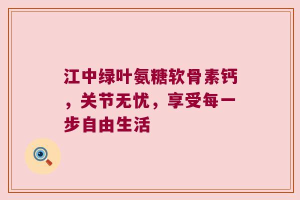 江中绿叶氨糖软骨素钙,关节无忧,享受每一步自由生活