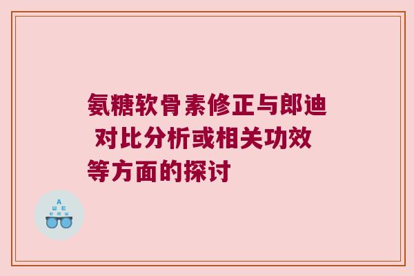 氨糖软骨素修正与郎迪 对比分析或相关功效等方面的探讨 氨糖软骨素修正与郎迪 对比分析或相关功效等方面的探讨