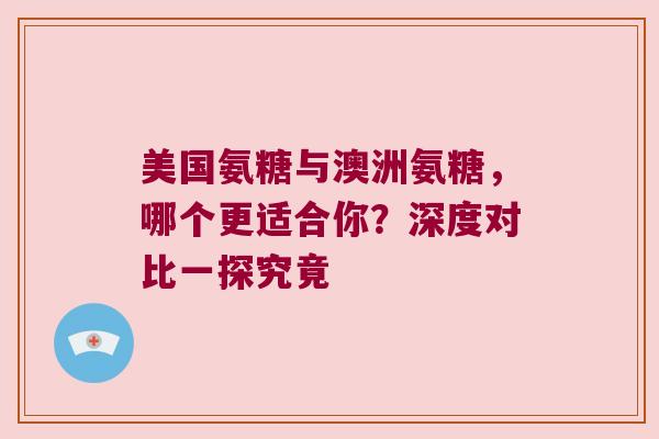 美国氨糖与澳洲氨糖,哪个更适合你?深度对比一探究竟
