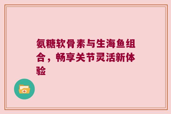 氨糖软骨素与生海鱼组合,畅享关节灵活新体验