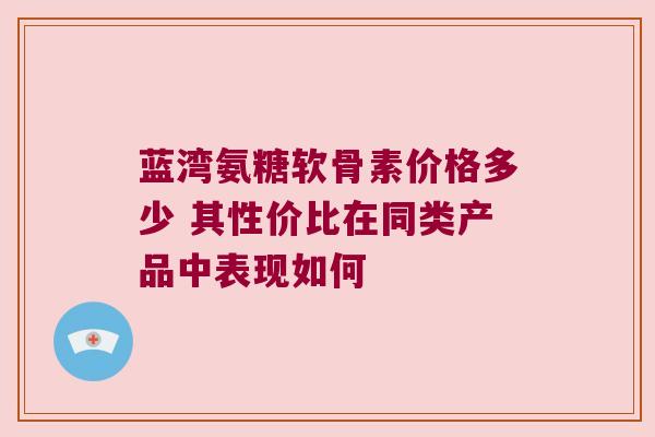 蓝湾氨糖软骨素价格多少 其性价比在同类产品中表现如何