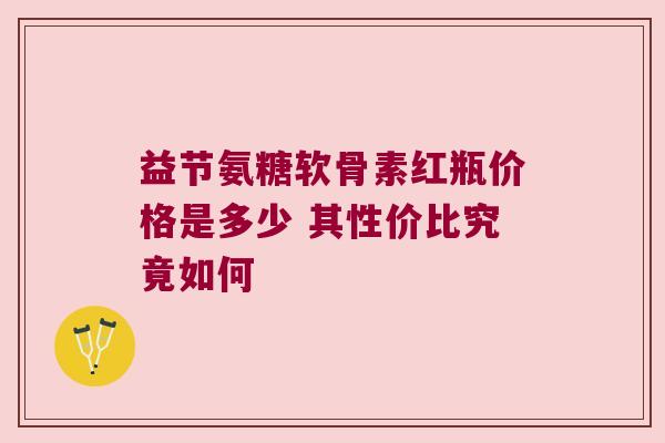 益节氨糖软骨素红瓶价格是多少 其性价比究竟如何