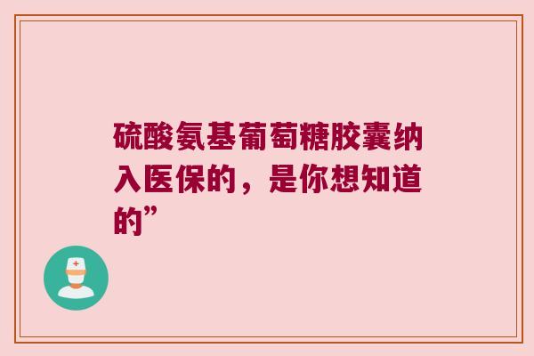 硫酸氨基葡萄糖胶囊纳入医保的,是你想知道的” 硫酸氨基葡萄糖胶囊纳入医保的,是你想知道的”