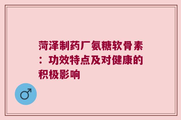 菏泽制药厂氨糖软骨素:功效特点及对健康的积极影响