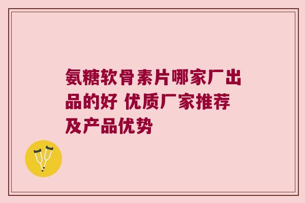 氨糖软骨素片哪家厂出品的好 优质厂家推荐及产品优势 氨糖软骨素片哪家厂出品的好 优质厂家推荐及产品优势
