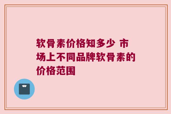 软骨素价格知多少 市场上不同品牌软骨素的价格范围 软骨素价格知多少 市场上不同品牌软骨素的价格范围