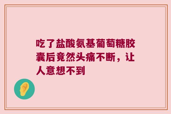 吃了盐酸氨基葡萄糖胶囊后竟然头痛不断,让人意想不到 吃了盐酸氨基葡萄糖胶囊后竟然头痛不断,让人意想不到