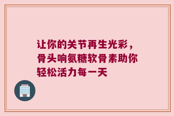 让你的关节再生光彩,骨头响氨糖软骨素助你轻松活力每一天