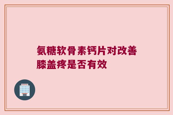 氨糖软骨素钙片对改善膝盖疼是否有效