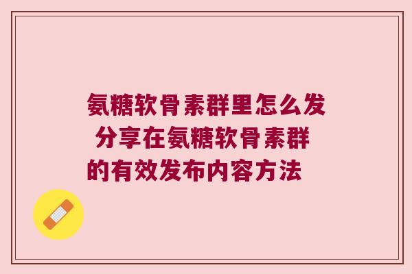 氨糖软骨素群里怎么发 分享在氨糖软骨素群的有效发布内容方法 氨糖软骨素群里怎么发 分享在氨糖软骨素群的有效发布内容方法