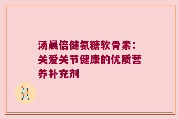 汤晨倍健氨糖软骨素：关爱关节健康的优质营养补充剂