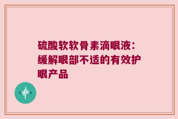 硫酸软软骨素滴眼液:缓解眼部不适的有效护眼产品 硫酸软软骨素滴眼液:缓解眼部不适的有效护眼产品