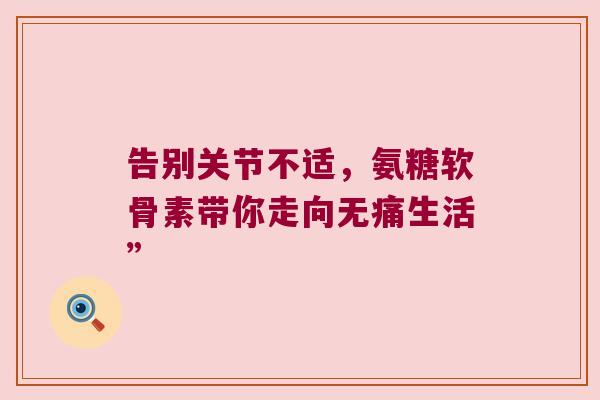 告别关节不适,氨糖软骨素带你走向无痛生活” 告别关节不适,氨糖软骨素带你走向无痛生活”