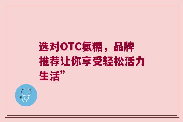 选对OTC氨糖,品牌推荐让你享受轻松活力生活” 选对OTC氨糖,品牌推荐让你享受轻松活力生活”