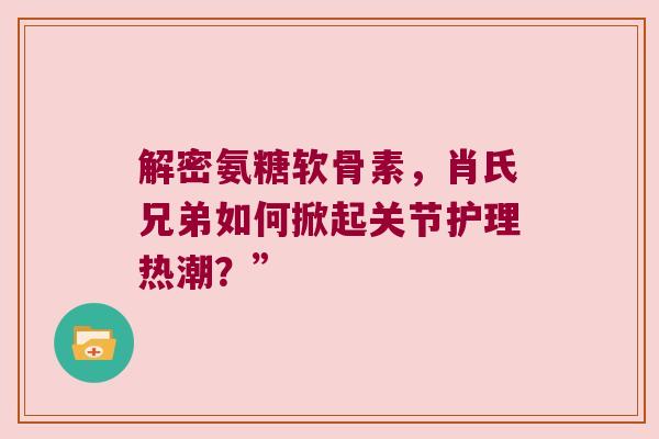 解密氨糖软骨素,肖氏兄弟如何掀起关节护理热潮?” 解密氨糖软骨素,肖氏兄弟如何掀起关节护理热潮?”