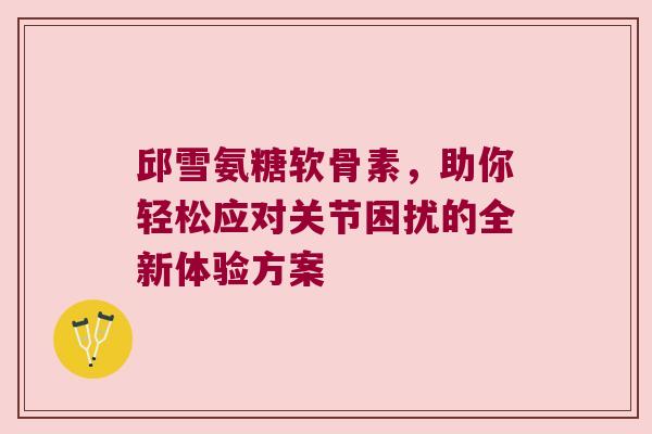 邱雪氨糖软骨素,助你轻松应对关节困扰的全新体验方案