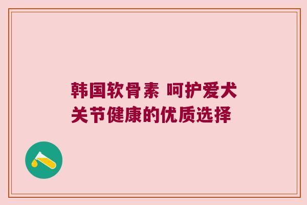 韩国软骨素 呵护爱犬关节健康的优质选择 韩国软骨素 呵护爱犬关节健康的优质选择