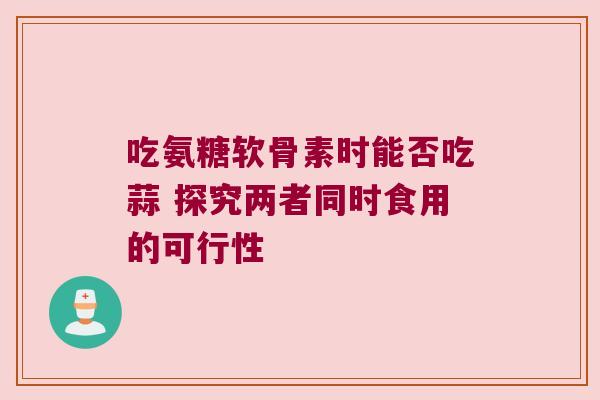 吃氨糖软骨素时能否吃蒜 探究两者同时食用的可行性 吃氨糖软骨素时能否吃蒜 探究两者同时食用的可行性