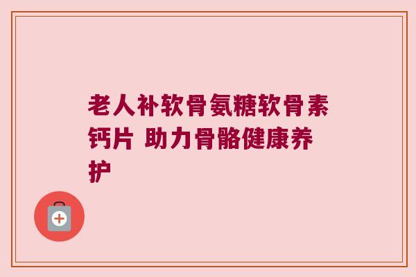 老人补软骨氨糖软骨素钙片 助力骨骼健康养护