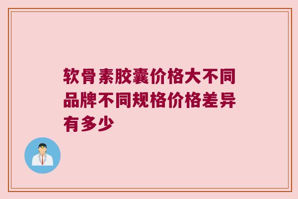 软骨素胶囊价格大不同品牌不同规格价格差异有多少 软骨素胶囊价格大不同品牌不同规格价格差异有多少