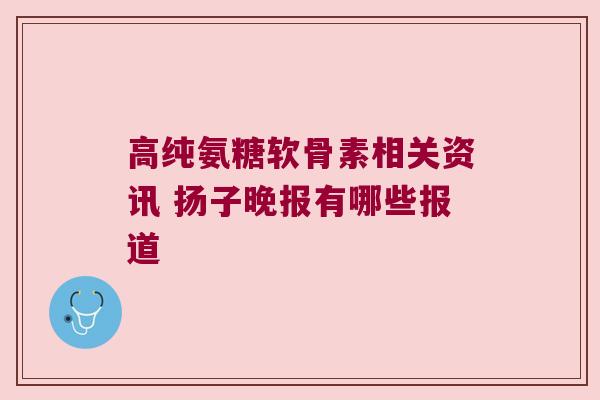 高纯氨糖软骨素相关资讯 扬子晚报有哪些报道 高纯氨糖软骨素相关资讯 扬子晚报有哪些报道