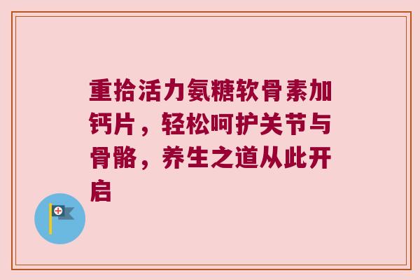 重拾活力氨糖软骨素加钙片,轻松呵护关节与骨骼,养生之道从此开启 重拾活力氨糖软骨素加钙片,轻松呵护关节与骨骼,养生之道从此开启