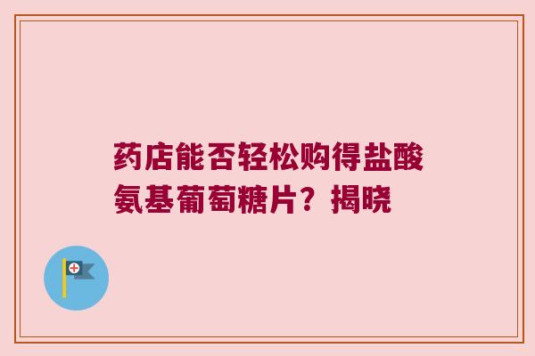 药店能否轻松购得盐酸氨基葡萄糖片?揭晓