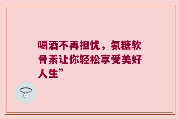 喝酒不再担忧,氨糖软骨素让你轻松享受美好人生”