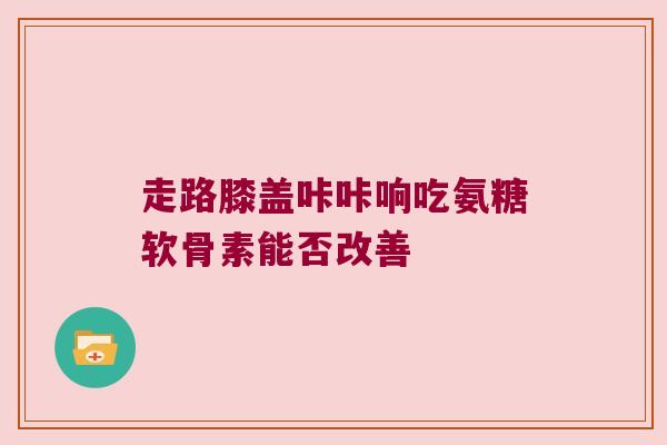 走路膝盖咔咔响吃氨糖软骨素能否改善 走路膝盖咔咔响吃氨糖软骨素能否改善