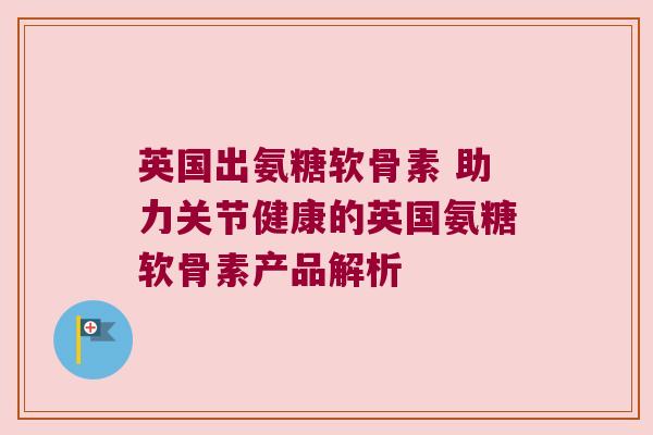英国出氨糖软骨素 助力关节健康的英国氨糖软骨素产品解析 英国出氨糖软骨素 助力关节健康的英国氨糖软骨素产品解析