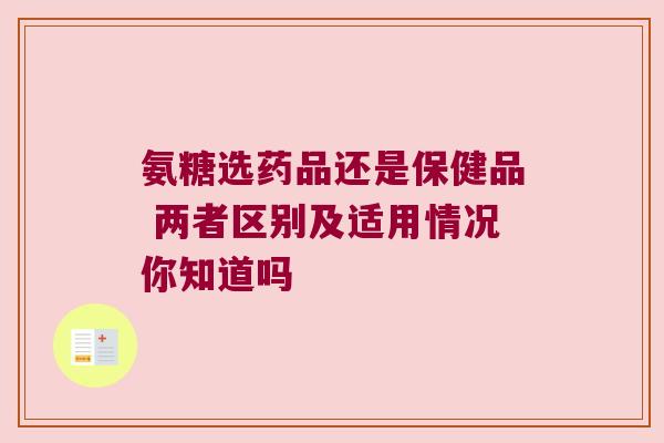 氨糖选药品还是保健品 两者区别及适用情况你知道吗 氨糖选药品还是保健品 两者区别及适用情况你知道吗
