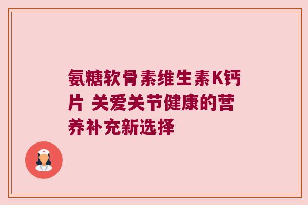 氨糖软骨素维生素K钙片 关爱关节健康的营养补充新选择 氨糖软骨素维生素K钙片 关爱关节健康的营养补充新选择
