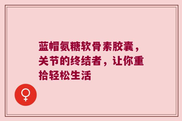 蓝帽氨糖软骨素胶囊,关节的终结者,让你重拾轻松生活