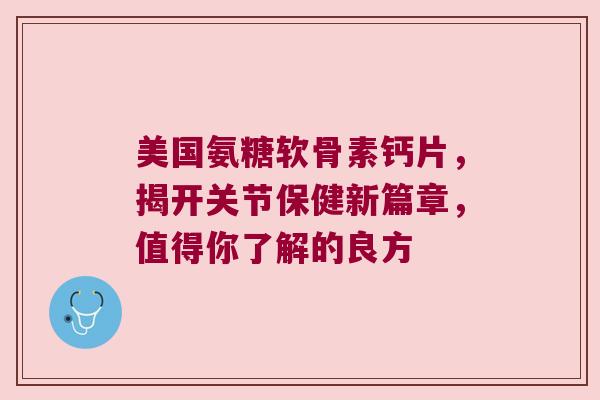 美国氨糖软骨素钙片,揭开关节保健新篇章,值得你了解的良方 美国氨糖软骨素钙片,揭开关节保健新篇章,值得你了解的良方