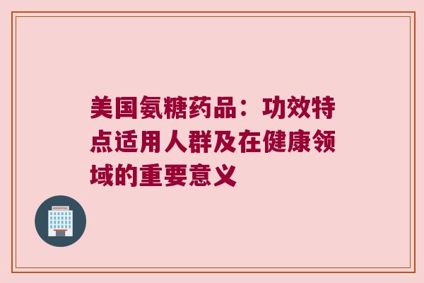 美国氨糖药品:功效特点适用人群及在健康领域的重要意义