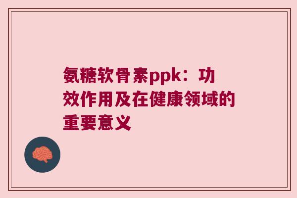 氨糖软骨素ppk：功效作用及在健康领域的重要意义