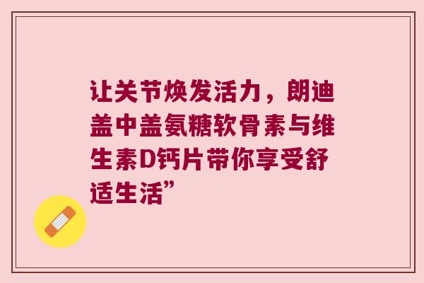 让关节焕发活力,朗迪盖中盖氨糖软骨素与维生素D钙片带你享受舒适生活” 让关节焕发活力,朗迪盖中盖氨糖软骨素与维生素D钙片带你享受舒适生活”