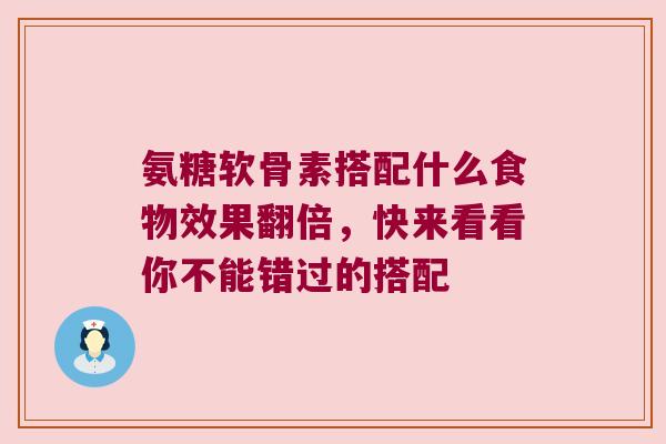 氨糖软骨素搭配什么食物效果翻倍,快来看看你不能错过的搭配 氨糖软骨素搭配什么食物效果翻倍,快来看看你不能错过的搭配