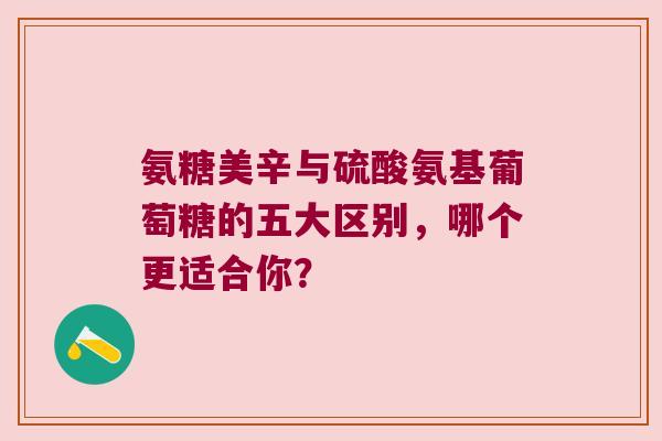 氨糖美辛与硫酸氨基葡萄糖的五大区别,哪个更适合你?